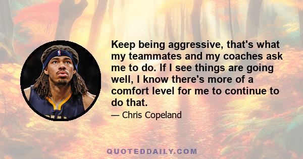 Keep being aggressive, that's what my teammates and my coaches ask me to do. If I see things are going well, I know there's more of a comfort level for me to continue to do that.