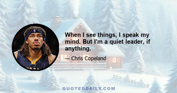 When I see things, I speak my mind. But I'm a quiet leader, if anything.