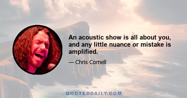 An acoustic show is all about you, and any little nuance or mistake is amplified.