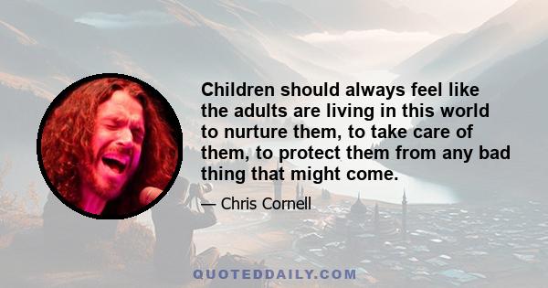 Children should always feel like the adults are living in this world to nurture them, to take care of them, to protect them from any bad thing that might come.