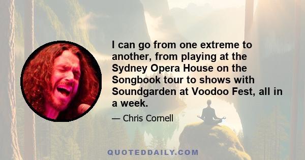 I can go from one extreme to another, from playing at the Sydney Opera House on the Songbook tour to shows with Soundgarden at Voodoo Fest, all in a week.