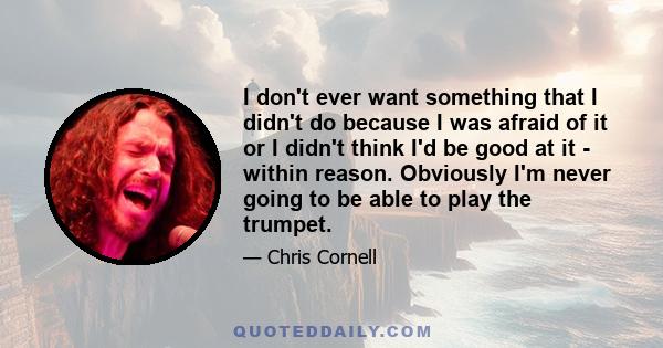 I don't ever want something that I didn't do because I was afraid of it or I didn't think I'd be good at it - within reason. Obviously I'm never going to be able to play the trumpet.