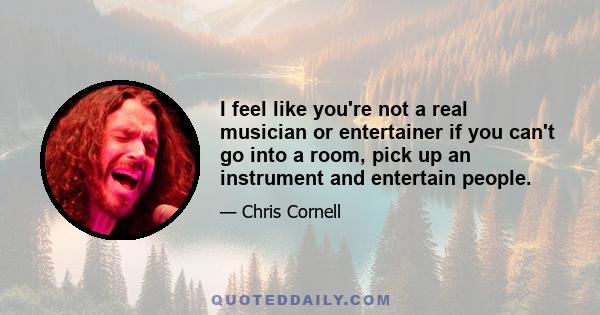 I feel like you're not a real musician or entertainer if you can't go into a room, pick up an instrument and entertain people.