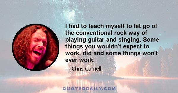 I had to teach myself to let go of the conventional rock way of playing guitar and singing. Some things you wouldn't expect to work, did and some things won't ever work.