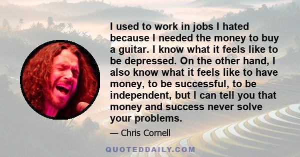 I used to work in jobs I hated because I needed the money to buy a guitar. I know what it feels like to be depressed. On the other hand, I also know what it feels like to have money, to be successful, to be independent, 