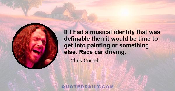 If I had a musical identity that was definable then it would be time to get into painting or something else. Race car driving.