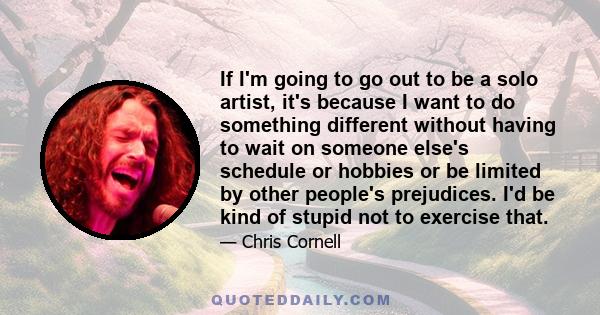 If I'm going to go out to be a solo artist, it's because I want to do something different without having to wait on someone else's schedule or hobbies or be limited by other people's prejudices. I'd be kind of stupid