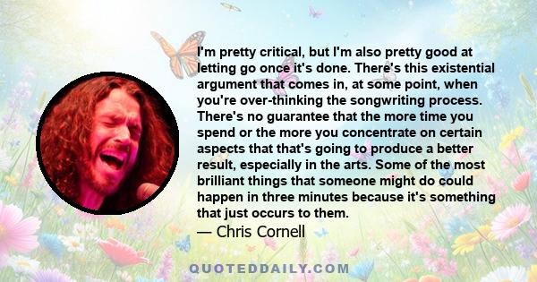 I'm pretty critical, but I'm also pretty good at letting go once it's done. There's this existential argument that comes in, at some point, when you're over-thinking the songwriting process. There's no guarantee that