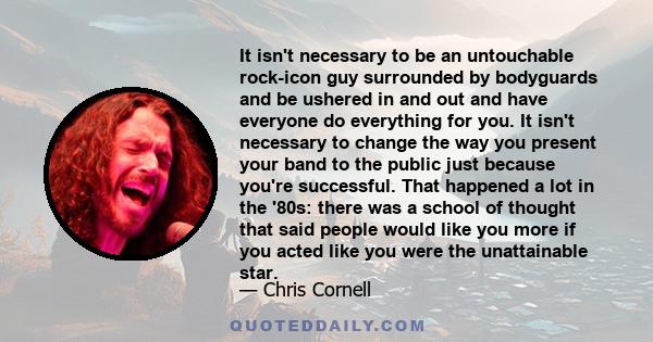 It isn't necessary to be an untouchable rock-icon guy surrounded by bodyguards and be ushered in and out and have everyone do everything for you. It isn't necessary to change the way you present your band to the public