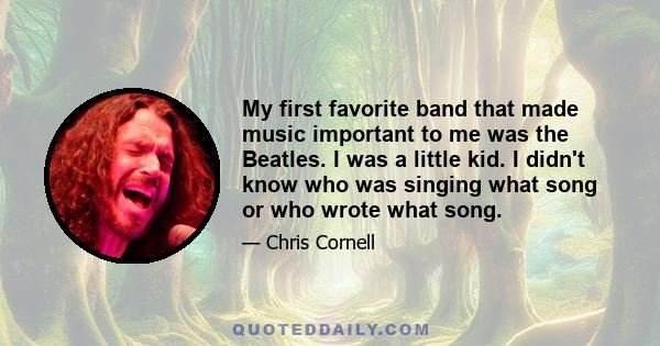 My first favorite band that made music important to me was the Beatles. I was a little kid. I didn't know who was singing what song or who wrote what song.