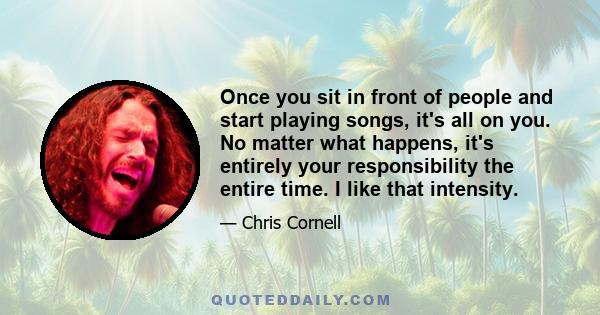 Once you sit in front of people and start playing songs, it's all on you. No matter what happens, it's entirely your responsibility the entire time. I like that intensity.