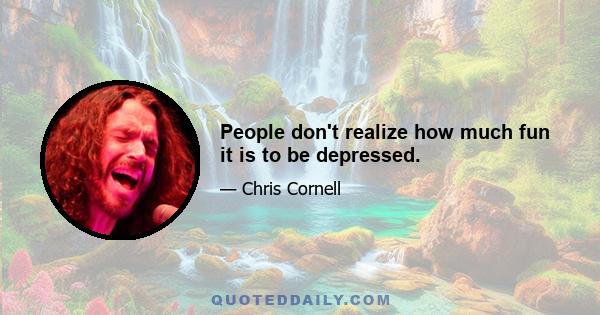 People don't realize how much fun it is to be depressed.