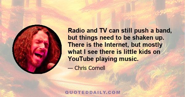 Radio and TV can still push a band, but things need to be shaken up. There is the Internet, but mostly what I see there is little kids on YouTube playing music.