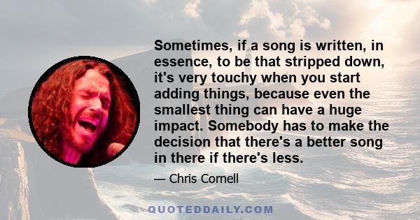 Sometimes, if a song is written, in essence, to be that stripped down, it's very touchy when you start adding things, because even the smallest thing can have a huge impact. Somebody has to make the decision that