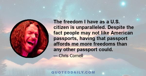 The freedom I have as a U.S. citizen is unparalleled. Despite the fact people may not like American passports, having that passport affords me more freedoms than any other passport could.