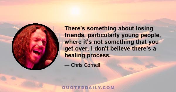 There's something about losing friends, particularly young people, where it's not something that you get over. I don't believe there's a healing process.