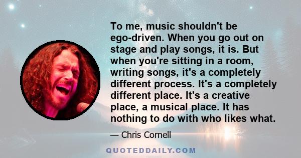 To me, music shouldn't be ego-driven. When you go out on stage and play songs, it is. But when you're sitting in a room, writing songs, it's a completely different process. It's a completely different place. It's a