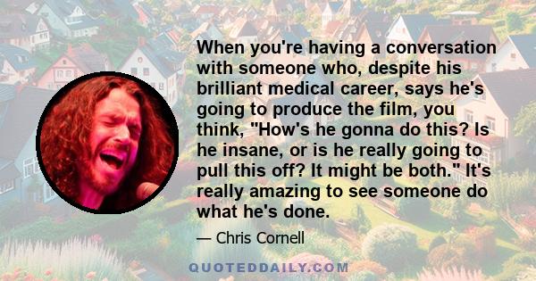 When you're having a conversation with someone who, despite his brilliant medical career, says he's going to produce the film, you think, How's he gonna do this? Is he insane, or is he really going to pull this off? It