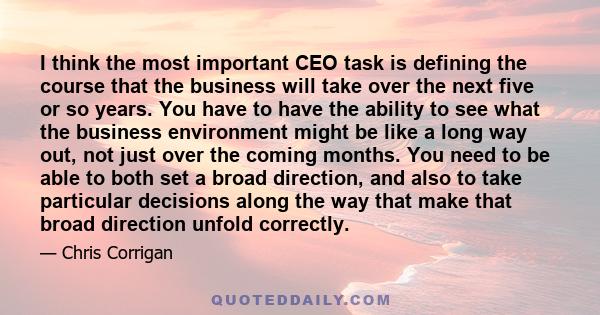 I think the most important CEO task is defining the course that the business will take over the next five or so years. You have to have the ability to see what the business environment might be like a long way out, not