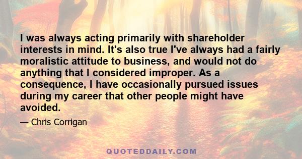 I was always acting primarily with shareholder interests in mind. It's also true I've always had a fairly moralistic attitude to business, and would not do anything that I considered improper. As a consequence, I have