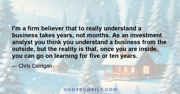 I'm a firm believer that to really understand a business takes years, not months. As an investment analyst you think you understand a business from the outside, but the reality is that, once you are inside, you can go