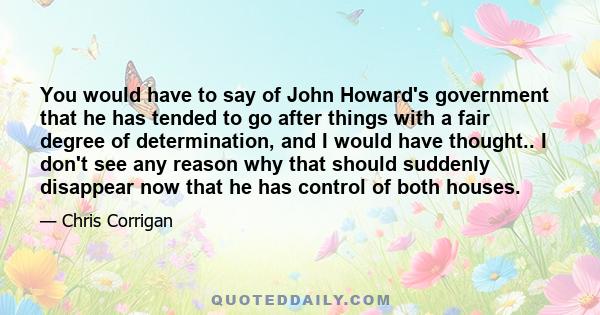 You would have to say of John Howard's government that he has tended to go after things with a fair degree of determination, and I would have thought.. I don't see any reason why that should suddenly disappear now that