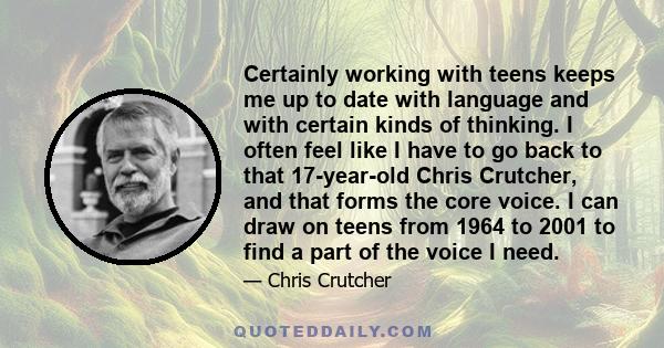 Certainly working with teens keeps me up to date with language and with certain kinds of thinking. I often feel like I have to go back to that 17-year-old Chris Crutcher, and that forms the core voice. I can draw on