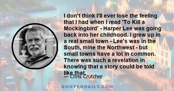 I don't think I'll ever lose the feeling that I had when I read 'To Kill a Mockingbird' - Harper Lee was going back into her childhood. I grew up in a real small town - Lee's was in the South, mine the Northwest - but