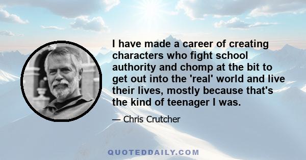 I have made a career of creating characters who fight school authority and chomp at the bit to get out into the 'real' world and live their lives, mostly because that's the kind of teenager I was.