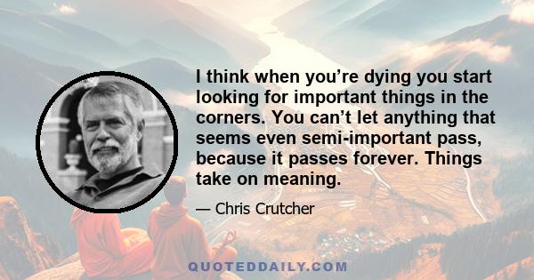 I think when you’re dying you start looking for important things in the corners. You can’t let anything that seems even semi-important pass, because it passes forever. Things take on meaning.