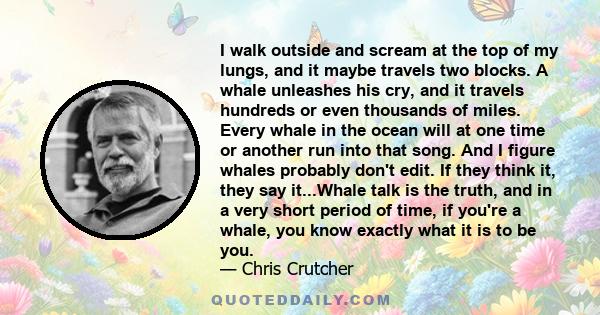 I walk outside and scream at the top of my lungs, and it maybe travels two blocks. A whale unleashes his cry, and it travels hundreds or even thousands of miles. Every whale in the ocean will at one time or another run