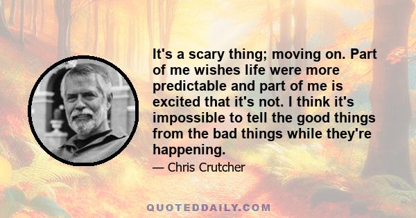 It's a scary thing; moving on. Part of me wishes life were more predictable and part of me is excited that it's not. I think it's impossible to tell the good things from the bad things while they're happening.