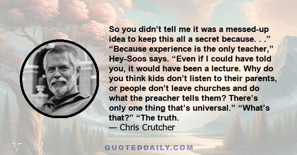 So you didn’t tell me it was a messed-up idea to keep this all a secret because. . .” “Because experience is the only teacher,” Hey-Soos says. “Even if I could have told you, it would have been a lecture. Why do you