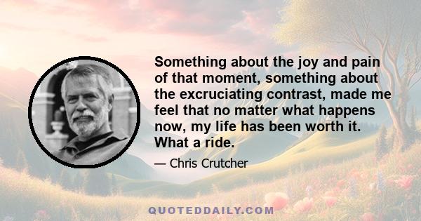 Something about the joy and pain of that moment, something about the excruciating contrast, made me feel that no matter what happens now, my life has been worth it. What a ride.