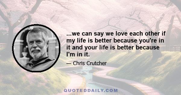 ...we can say we love each other if my life is better because you're in it and your life is better because I'm in it.