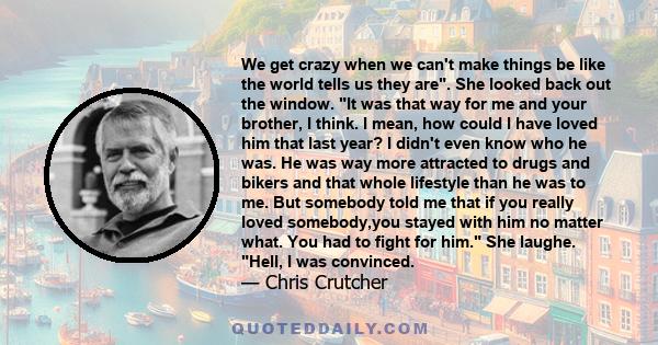 We get crazy when we can't make things be like the world tells us they are. She looked back out the window. It was that way for me and your brother, I think. I mean, how could I have loved him that last year? I didn't