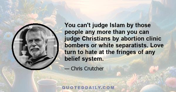 You can't judge Islam by those people any more than you can judge Christians by abortion clinic bombers or white separatists. Love turn to hate at the fringes of any belief system.