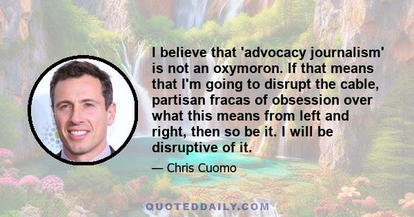 I believe that 'advocacy journalism' is not an oxymoron. If that means that I'm going to disrupt the cable, partisan fracas of obsession over what this means from left and right, then so be it. I will be disruptive of