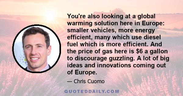 You're also looking at a global warming solution here in Europe: smaller vehicles, more energy efficient, many which use diesel fuel which is more efficient. And the price of gas here is $6 a gallon to discourage