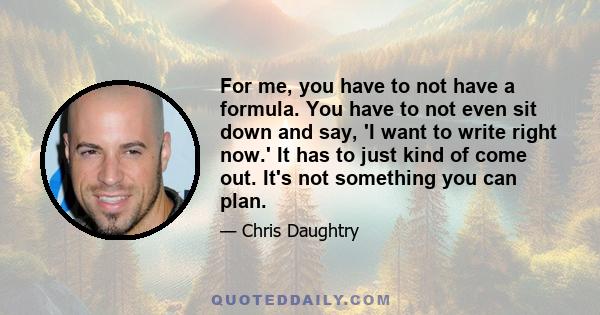 For me, you have to not have a formula. You have to not even sit down and say, 'I want to write right now.' It has to just kind of come out. It's not something you can plan.