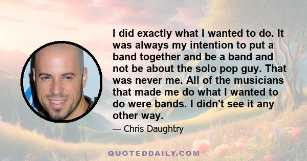 I did exactly what I wanted to do. It was always my intention to put a band together and be a band and not be about the solo pop guy. That was never me. All of the musicians that made me do what I wanted to do were