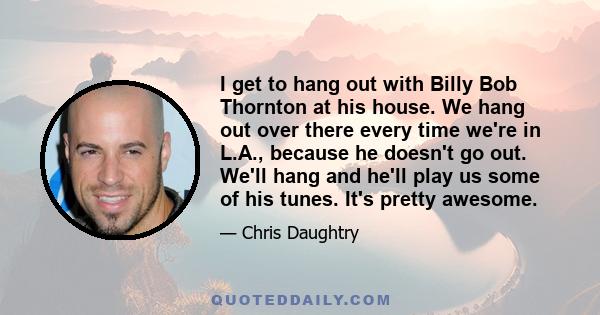 I get to hang out with Billy Bob Thornton at his house. We hang out over there every time we're in L.A., because he doesn't go out. We'll hang and he'll play us some of his tunes. It's pretty awesome.