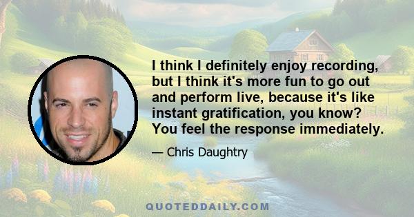 I think I definitely enjoy recording, but I think it's more fun to go out and perform live, because it's like instant gratification, you know? You feel the response immediately.