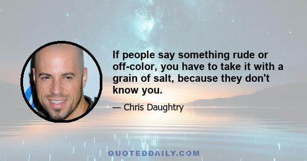 If people say something rude or off-color, you have to take it with a grain of salt, because they don't know you.