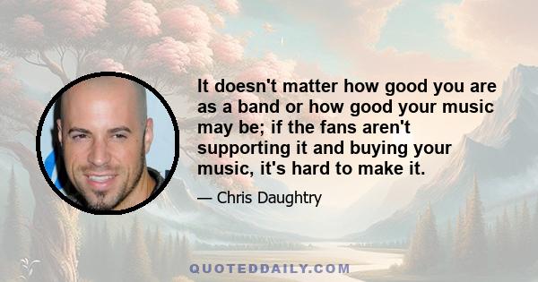 It doesn't matter how good you are as a band or how good your music may be; if the fans aren't supporting it and buying your music, it's hard to make it.