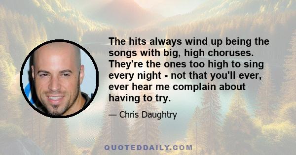 The hits always wind up being the songs with big, high choruses. They're the ones too high to sing every night - not that you'll ever, ever hear me complain about having to try.