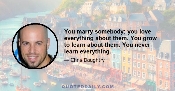 You marry somebody; you love everything about them. You grow to learn about them. You never learn everything.