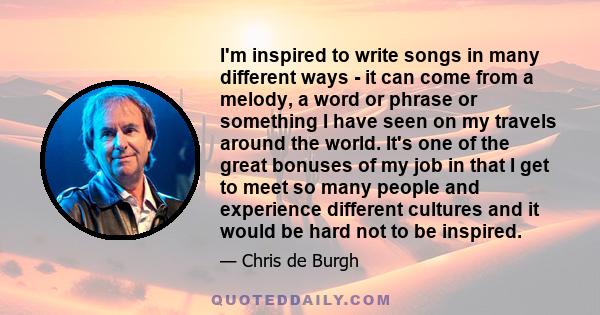 I'm inspired to write songs in many different ways - it can come from a melody, a word or phrase or something I have seen on my travels around the world. It's one of the great bonuses of my job in that I get to meet so