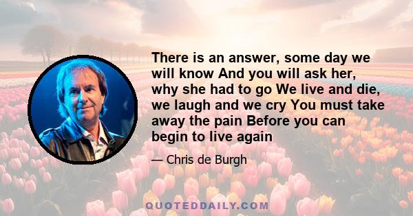 There is an answer, some day we will know And you will ask her, why she had to go We live and die, we laugh and we cry You must take away the pain Before you can begin to live again