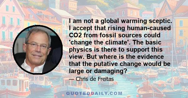 I am not a global warming sceptic. I accept that rising human-caused CO2 from fossil sources could 'change the climate'. The basic physics is there to support this view. But where is the evidence that the putative